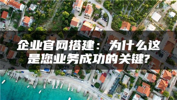 企业官网搭建：为什么这是您业务成功的关键?