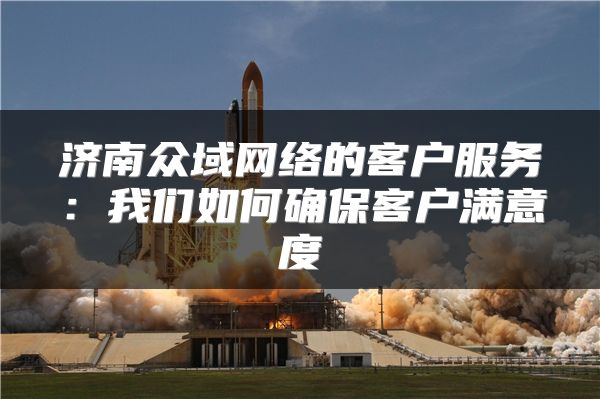 济南众域网络的客户服务：我们如何确保客户满意度