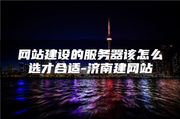 网站建设的服务器该怎么选才合适-济南建网站
