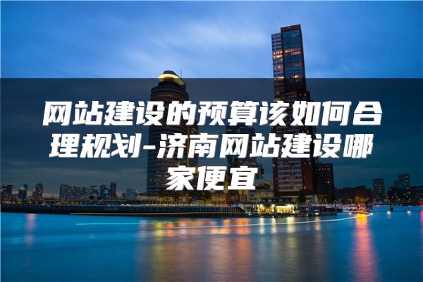 网站建设的预算该如何合理规划-济南网站建设哪家便宜