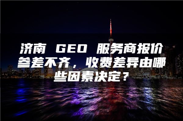 济南 GEO 服务商报价参差不齐，收费差异由哪些因素决定？